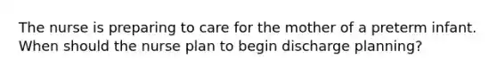 The nurse is preparing to care for the mother of a preterm infant. When should the nurse plan to begin discharge planning?