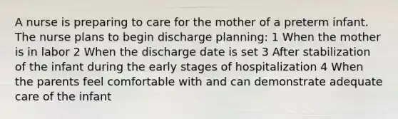 A nurse is preparing to care for the mother of a preterm infant. The nurse plans to begin discharge planning: 1 When the mother is in labor 2 When the discharge date is set 3 After stabilization of the infant during the early stages of hospitalization 4 When the parents feel comfortable with and can demonstrate adequate care of the infant