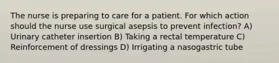 The nurse is preparing to care for a patient. For which action should the nurse use surgical asepsis to prevent infection? A) Urinary catheter insertion B) Taking a rectal temperature C) Reinforcement of dressings D) Irrigating a nasogastric tube