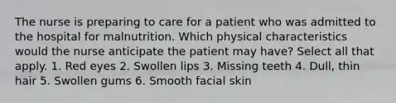 The nurse is preparing to care for a patient who was admitted to the hospital for malnutrition. Which physical characteristics would the nurse anticipate the patient may have? Select all that apply. 1. Red eyes 2. Swollen lips 3. Missing teeth 4. Dull, thin hair 5. Swollen gums 6. Smooth facial skin