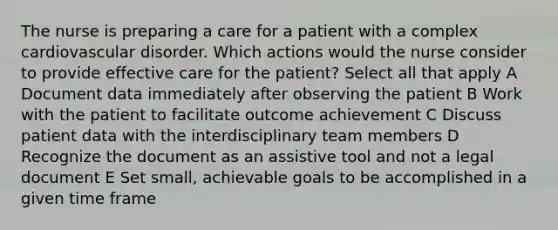 The nurse is preparing a care for a patient with a complex cardiovascular disorder. Which actions would the nurse consider to provide effective care for the patient? Select all that apply A Document data immediately after observing the patient B Work with the patient to facilitate outcome achievement C Discuss patient data with the interdisciplinary team members D Recognize the document as an assistive tool and not a legal document E Set small, achievable goals to be accomplished in a given time frame