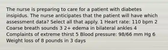 The nurse is preparing to care for a patient with diabetes insipidus. The nurse anticipates that the patient will have which assessment data? Select all that apply. 1 Heart rate: 110 bpm 2 Coarse breath sounds 3 2+ edema in bilateral ankles 4 Complaints of extreme thirst 5 <a href='https://www.questionai.com/knowledge/kD0HacyPBr-blood-pressure' class='anchor-knowledge'>blood pressure</a>: 98/66 mm Hg 6 Weight loss of 8 pounds in 3 days