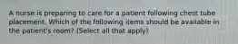 A nurse is preparing to care for a patient following chest tube placement. Which of the following items should be available in the patient's room? (Select all that apply)