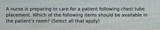 A nurse is preparing to care for a patient following chest tube placement. Which of the following items should be available in the patient's room? (Select all that apply)