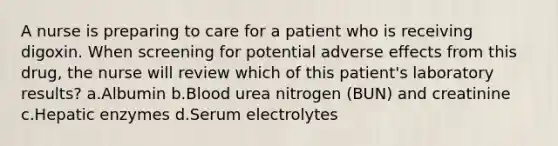 A nurse is preparing to care for a patient who is receiving digoxin. When screening for potential adverse effects from this drug, the nurse will review which of this patient's laboratory results? a.Albumin b.Blood urea nitrogen (BUN) and creatinine c.Hepatic enzymes d.Serum electrolytes