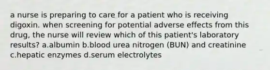 a nurse is preparing to care for a patient who is receiving digoxin. when screening for potential adverse effects from this drug, the nurse will review which of this patient's laboratory results? a.albumin b.blood urea nitrogen (BUN) and creatinine c.hepatic enzymes d.serum electrolytes