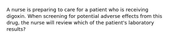 A nurse is preparing to care for a patient who is receiving digoxin. When screening for potential adverse effects from this drug, the nurse will review which of the patient's laboratory results?