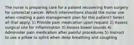 The nurse is preparing care for a patient recovering from surgery for colorectal cancer. Which interventions should the nurse use when creating a pain management plan for this patient? Select all that apply. 1) Provide pain medication upon request 2) Assess surgical site for inflammation 3) Assess bowel sounds 4) Administer pain medication after painful procedures 5) Instruct to use a pillow to splint when deep breathing and coughing