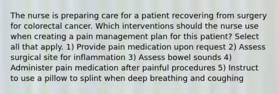 The nurse is preparing care for a patient recovering from surgery for colorectal cancer. Which interventions should the nurse use when creating a pain management plan for this patient? Select all that apply. 1) Provide pain medication upon request 2) Assess surgical site for inflammation 3) Assess bowel sounds 4) Administer pain medication after painful procedures 5) Instruct to use a pillow to splint when deep breathing and coughing