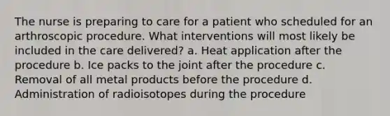 The nurse is preparing to care for a patient who scheduled for an arthroscopic procedure. What interventions will most likely be included in the care delivered? a. Heat application after the procedure b. Ice packs to the joint after the procedure c. Removal of all metal products before the procedure d. Administration of radioisotopes during the procedure