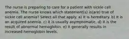 The nurse is preparing to care for a patient with sickle cell anemia. The nurse knows which statement(s) is(are) true of sickle cell anemia? Select all that apply. a) It is hereditary. b) It is an acquired anemia. c) It is usually asymptomatic. d) It is the result of abnormal hemoglobin. e) It generally results in increased hemoglobin levels.