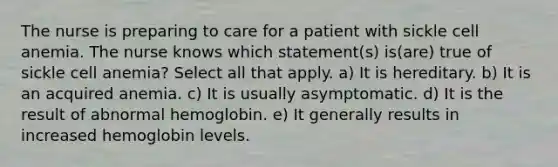 The nurse is preparing to care for a patient with sickle cell anemia. The nurse knows which statement(s) is(are) true of sickle cell anemia? Select all that apply. a) It is hereditary. b) It is an acquired anemia. c) It is usually asymptomatic. d) It is the result of abnormal hemoglobin. e) It generally results in increased hemoglobin levels.