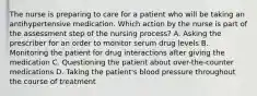 The nurse is preparing to care for a patient who will be taking an antihypertensive medication. Which action by the nurse is part of the assessment step of the nursing process? A. Asking the prescriber for an order to monitor serum drug levels B. Monitoring the patient for drug interactions after giving the medication C. Questioning the patient about over-the-counter medications D. Taking the patient's blood pressure throughout the course of treatment