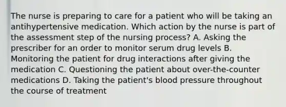 The nurse is preparing to care for a patient who will be taking an antihypertensive medication. Which action by the nurse is part of the assessment step of the nursing process? A. Asking the prescriber for an order to monitor serum drug levels B. Monitoring the patient for drug interactions after giving the medication C. Questioning the patient about over-the-counter medications D. Taking the patient's blood pressure throughout the course of treatment