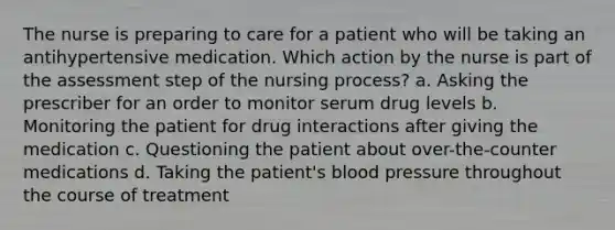 The nurse is preparing to care for a patient who will be taking an antihypertensive medication. Which action by the nurse is part of the assessment step of the nursing process? a. Asking the prescriber for an order to monitor serum drug levels b. Monitoring the patient for drug interactions after giving the medication c. Questioning the patient about over-the-counter medications d. Taking the patient's blood pressure throughout the course of treatment