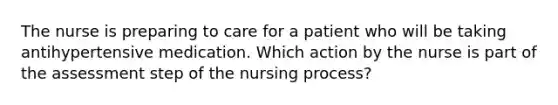 The nurse is preparing to care for a patient who will be taking antihypertensive medication. Which action by the nurse is part of the assessment step of the nursing process?