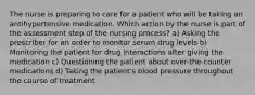 The nurse is preparing to care for a patient who will be taking an antihypertensive medication. Which action by the nurse is part of the assessment step of the nursing process? a) Asking the prescriber for an order to monitor serum drug levels b) Monitoring the patient for drug interactions after giving the medication c) Questioning the patient about over-the-counter medications d) Taking the patient's blood pressure throughout the course of treatment