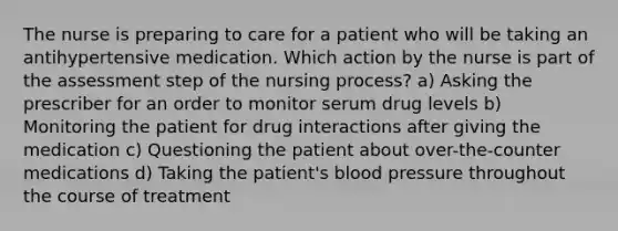 The nurse is preparing to care for a patient who will be taking an antihypertensive medication. Which action by the nurse is part of the assessment step of the nursing process? a) Asking the prescriber for an order to monitor serum drug levels b) Monitoring the patient for drug interactions after giving the medication c) Questioning the patient about over-the-counter medications d) Taking the patient's blood pressure throughout the course of treatment