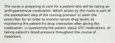 The nurse is preparing to care for a patient who will be taking an antihypertensive medication. Which action by the nurse is part of the assessment step of the nursing process? a) askin the prescriber for an order to monitor serum drug levels. b) monitoring the patient fro drug interaction after giving the medication. c) questioning the patient about OTC medications. d) taking patient's blood pressure throughout the course of treatment.