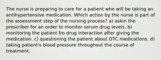 The nurse is preparing to care for a patient who will be taking an antihypertensive medication. Which action by the nurse is part of the assessment step of the nursing process? a) askin the prescriber for an order to monitor serum drug levels. b) monitoring the patient fro drug interaction after giving the medication. c) questioning the patient about OTC medications. d) taking patient's blood pressure throughout the course of treatment.