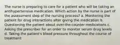 The nurse is preparing to care for a patient who will be taking an antihypertensive medication. Which action by the nurse is part of the assessment step of the nursing process? a. Monitoring the patient for drug interactions after giving the medication b. Questioning the patient about over-the-counter medications c. Asking the prescriber for an order to monitor serum drug levels d. Taking the patient's blood pressure throughout the course of treatment