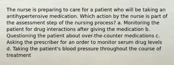 The nurse is preparing to care for a patient who will be taking an antihypertensive medication. Which action by the nurse is part of the assessment step of the nursing process? a. Monitoring the patient for drug interactions after giving the medication b. Questioning the patient about over-the-counter medications c. Asking the prescriber for an order to monitor serum drug levels d. Taking the patient's blood pressure throughout the course of treatment