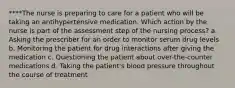 ****The nurse is preparing to care for a patient who will be taking an antihypertensive medication. Which action by the nurse is part of the assessment step of the nursing process? a. Asking the prescriber for an order to monitor serum drug levels b. Monitoring the patient for drug interactions after giving the medication c. Questioning the patient about over-the-counter medications d. Taking the patient's blood pressure throughout the course of treatment