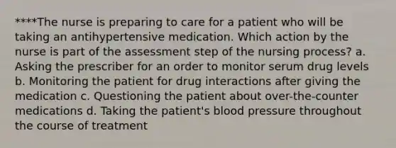 ****The nurse is preparing to care for a patient who will be taking an antihypertensive medication. Which action by the nurse is part of the assessment step of the nursing process? a. Asking the prescriber for an order to monitor serum drug levels b. Monitoring the patient for drug interactions after giving the medication c. Questioning the patient about over-the-counter medications d. Taking the patient's blood pressure throughout the course of treatment