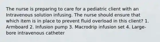 The nurse is preparing to care for a pediatric client with an Intravenous solution infusing. The nurse should ensure that which item is in place to prevent fluid overload in this client? 1. Armboard 2. Infusion pump 3. Macrodrip infusion set 4. Large-bore intravenous catheter