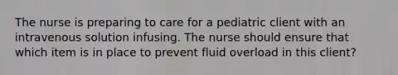 The nurse is preparing to care for a pediatric client with an intravenous solution infusing. The nurse should ensure that which item is in place to prevent fluid overload in this client?