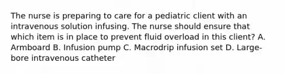 The nurse is preparing to care for a pediatric client with an intravenous solution infusing. The nurse should ensure that which item is in place to prevent fluid overload in this client? A. Armboard B. Infusion pump C. Macrodrip infusion set D. Large-bore intravenous catheter