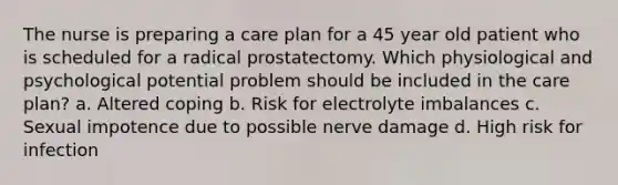 The nurse is preparing a care plan for a 45 year old patient who is scheduled for a radical prostatectomy. Which physiological and psychological potential problem should be included in the care plan? a. Altered coping b. Risk for electrolyte imbalances c. Sexual impotence due to possible nerve damage d. High risk for infection