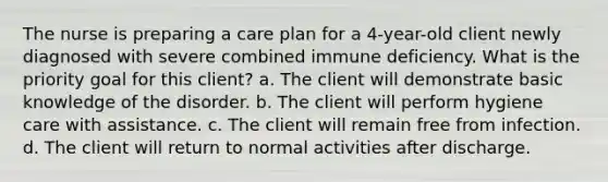 The nurse is preparing a care plan for a 4-year-old client newly diagnosed with severe combined immune deficiency. What is the priority goal for this client? a. The client will demonstrate basic knowledge of the disorder. b. The client will perform hygiene care with assistance. c. The client will remain free from infection. d. The client will return to normal activities after discharge.