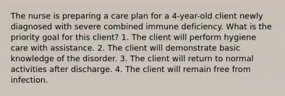 The nurse is preparing a care plan for a 4-year-old client newly diagnosed with severe combined immune deficiency. What is the priority goal for this client? 1. The client will perform hygiene care with assistance. 2. The client will demonstrate basic knowledge of the disorder. 3. The client will return to normal activities after discharge. 4. The client will remain free from infection.