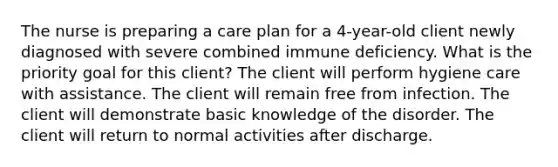 The nurse is preparing a care plan for a 4-year-old client newly diagnosed with severe combined immune deficiency. What is the priority goal for this client? The client will perform hygiene care with assistance. The client will remain free from infection. The client will demonstrate basic knowledge of the disorder. The client will return to normal activities after discharge.