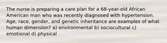 The nurse is preparing a care plan for a 68-year-old African American man who was recently diagnosed with hypertension. Age, race, gender, and genetic inheritance are examples of what human dimension? a) environmental b) sociocultural c) emotional d) physical