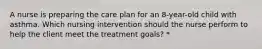 A nurse is preparing the care plan for an 8-year-old child with asthma. Which nursing intervention should the nurse perform to help the client meet the treatment goals? *