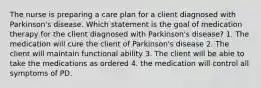 The nurse is preparing a care plan for a client diagnosed with Parkinson's disease. Which statement is the goal of medication therapy for the client diagnosed with Parkinson's disease? 1. The medication will cure the client of Parkinson's disease 2. The client will maintain functional ability 3. The client will be able to take the medications as ordered 4. the medication will control all symptoms of PD.