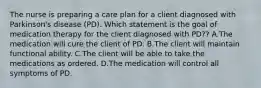 The nurse is preparing a care plan for a client diagnosed with Parkinson's disease (PD). Which statement is the goal of medication therapy for the client diagnosed with PD?? A.The medication will cure the client of PD. B.The client will maintain functional ability. C.The client will be able to take the medications as ordered. D.The medication will control all symptoms of PD.