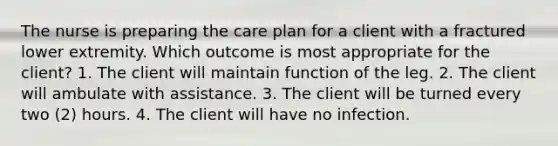 The nurse is preparing the care plan for a client with a fractured lower extremity. Which outcome is most appropriate for the client? 1. The client will maintain function of the leg. 2. The client will ambulate with assistance. 3. The client will be turned every two (2) hours. 4. The client will have no infection.