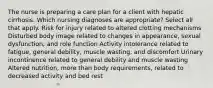 The nurse is preparing a care plan for a client with hepatic cirrhosis. Which nursing diagnoses are appropriate? Select all that apply. Risk for injury related to altered clotting mechanisms Disturbed body image related to changes in appearance, sexual dysfunction, and role function Activity intolerance related to fatigue, general debility, muscle wasting, and discomfort Urinary incontinence related to general debility and muscle wasting Altered nutrition, more than body requirements, related to decreased activity and bed rest