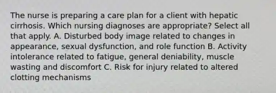 The nurse is preparing a care plan for a client with hepatic cirrhosis. Which nursing diagnoses are appropriate? Select all that apply. A. Disturbed body image related to changes in appearance, sexual dysfunction, and role function B. Activity intolerance related to fatigue, general deniability, muscle wasting and discomfort C. Risk for injury related to altered clotting mechanisms