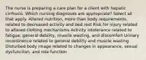 The nurse is preparing a care plan for a client with hepatic cirrhosis. Which nursing diagnoses are appropriate? Select all that apply. Altered nutrition, more than body requirements, related to decreased activity and bed rest Risk for injury related to altered clotting mechanisms Activity intolerance related to fatigue, general debility, muscle wasting, and discomfort Urinary incontinence related to general debility and muscle wasting Disturbed body image related to changes in appearance, sexual dysfunction, and role function