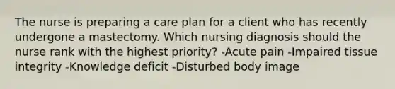 The nurse is preparing a care plan for a client who has recently undergone a mastectomy. Which nursing diagnosis should the nurse rank with the highest priority? -Acute pain -Impaired tissue integrity -Knowledge deficit -Disturbed body image