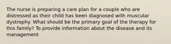 The nurse is preparing a care plan for a couple who are distressed as their child has been diagnosed with muscular dystrophy. What should be the primary goal of the therapy for this family? To provide information about the disease and its management