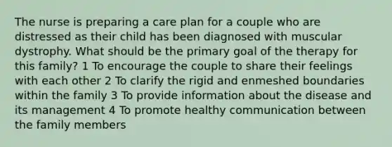 The nurse is preparing a care plan for a couple who are distressed as their child has been diagnosed with muscular dystrophy. What should be the primary goal of the therapy for this family? 1 To encourage the couple to share their feelings with each other 2 To clarify the rigid and enmeshed boundaries within the family 3 To provide information about the disease and its management 4 To promote healthy communication between the family members