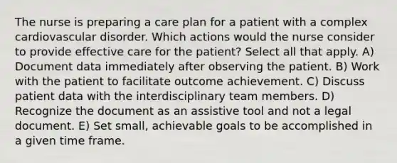 The nurse is preparing a care plan for a patient with a complex cardiovascular disorder. Which actions would the nurse consider to provide effective care for the patient? Select all that apply. A) Document data immediately after observing the patient. B) Work with the patient to facilitate outcome achievement. C) Discuss patient data with the interdisciplinary team members. D) Recognize the document as an assistive tool and not a legal document. E) Set small, achievable goals to be accomplished in a given time frame.