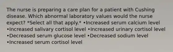 The nurse is preparing a care plan for a patient with Cushing disease. Which abnormal laboratory values would the nurse expect? *Select all that apply.* •Increased serum calcium level •Increased salivary cortisol level •Increased urinary cortisol level •Decreased serum glucose level •Decreased sodium level •Increased serum cortisol level