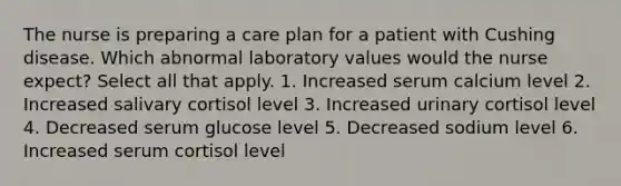 The nurse is preparing a care plan for a patient with Cushing disease. Which abnormal laboratory values would the nurse expect? Select all that apply. 1. Increased serum calcium level 2. Increased salivary cortisol level 3. Increased urinary cortisol level 4. Decreased serum glucose level 5. Decreased sodium level 6. Increased serum cortisol level