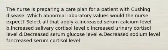 The nurse is preparing a care plan for a patient with Cushing disease. Which abnormal laboratory values would the nurse expect? Select all that apply a.Increased serum calcium level b.Increased salivary cortisol level c.Increased urinary cortisol level d.Decreased serum glucose level e.Decreased sodium level f.Increased serum cortisol level